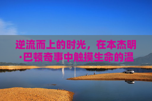 逆流而上的时光，在本杰明·巴顿奇事中触摸生命的温度，逆流时光里的生命温度