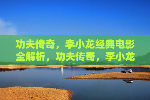 功夫传奇，李小龙经典电影全解析，功夫传奇，李小龙经典电影全解析