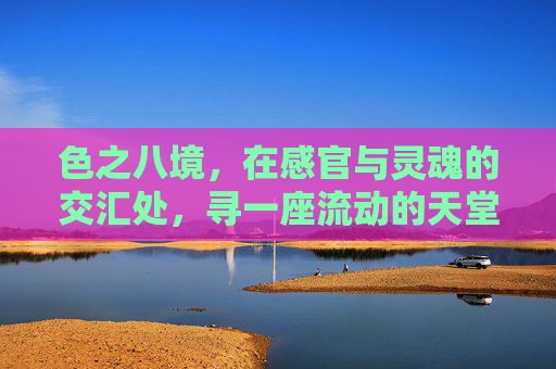 色之八境，在感官与灵魂的交汇处，寻一座流动的天堂，色之八境，感官与灵魂交汇的流动天堂