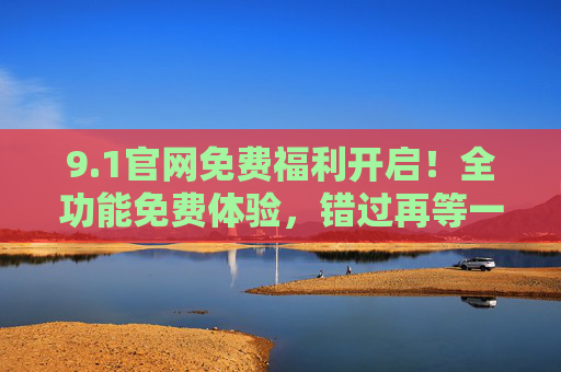 9.1官网免费福利开启!全功能免费体验,错过再等一年!1官网免费福利开启!全功能免费体验,错过再等一年! 9.1官网免费福利开启!全功能免费体验,错过再等一年!1官网免费福利开启!全功能免费体验,错过再等一年!