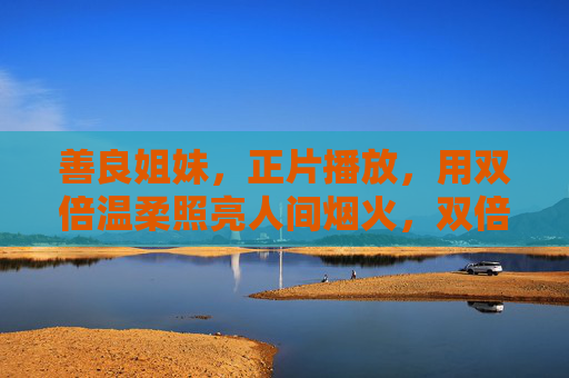 善良姐妹,正片播放,用双倍温柔照亮人间烟火,双倍温柔姐妹,正片照亮人间烟火 善良姐妹,正片播放,用双倍温柔照亮人间烟火,双倍温柔姐妹,正片照亮人间烟火