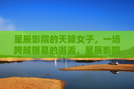 星辰影院的天降女子,一场跨越银幕的邂逅,星辰影院,天降女子的银幕外邂逅 星辰影院的天降女子,一场跨越银幕的邂逅,星辰影院,天降女子的银幕外邂逅