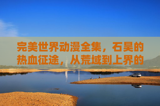 完美世界动漫全集,石昊的热血征途,从荒域到上界的成长史诗,石昊,从荒域到上界的热血成长史诗 完美世界动漫全集,石昊的热血征途,从荒域到上界的成长史诗,石昊,从荒域到上界的热血成长史诗