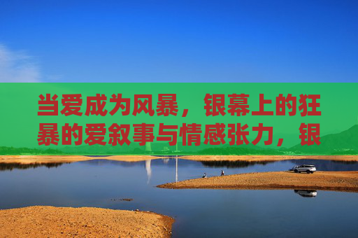 当爱成为风暴，银幕上的狂暴的爱叙事与情感张力，银幕风暴，狂暴之爱的叙事张力