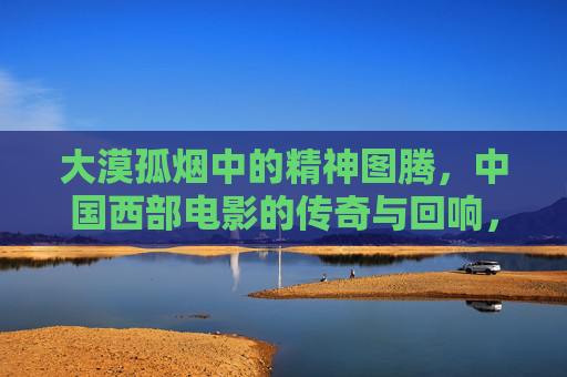 大漠孤烟中的精神图腾,中国西部电影的传奇与回响,大漠孤烟里的精神图腾,中国西部电影的传奇回响 大漠孤烟中的精神图腾,中国西部电影的传奇与回响,大漠孤烟里的精神图腾,中国西部电影的传奇回响