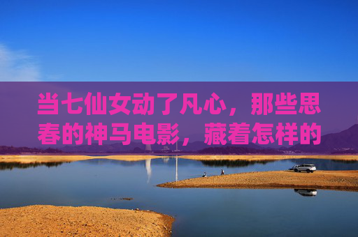 当七仙女动了凡心,那些思春的神马电影,藏着怎样的烟火气?七仙女动了凡心,思春电影里的烟火人间 当七仙女动了凡心,那些思春的神马电影,藏着怎样的烟火气?七仙女动了凡心,思春电影里的烟火人间