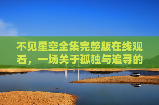 不见星空全集完整版在线观看,一场关于孤独与追寻的视觉盛宴,不见星空全集,孤独与追寻的视觉盛宴 不见星空全集完整版在线观看,一场关于孤独与追寻的视觉盛宴,不见星空全集,孤独与追寻的视觉盛宴