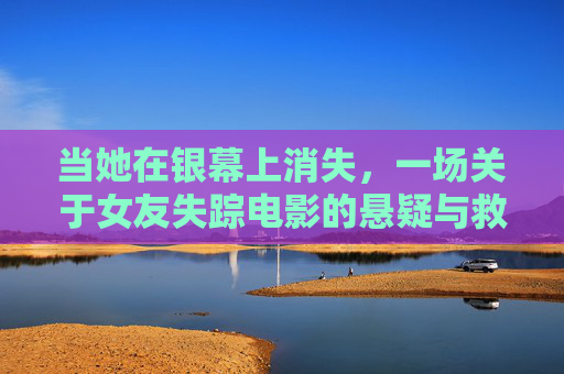 当她在银幕上消失,一场关于女友失踪电影的悬疑与救赎,银幕消失,女友失踪的悬疑救赎 当她在银幕上消失,一场关于女友失踪电影的悬疑与救赎,银幕消失,女友失踪的悬疑救赎