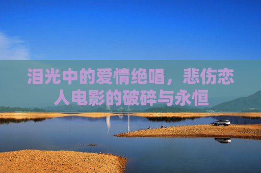 泪光中的爱情绝唱,悲伤恋人电影的破碎与永恒 泪光中的爱情绝唱,悲伤恋人电影的破碎与永恒