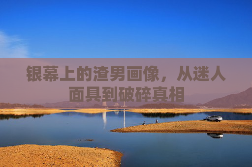 银幕上的渣男画像,从迷人面具到破碎真相 银幕上的渣男画像,从迷人面具到破碎真相