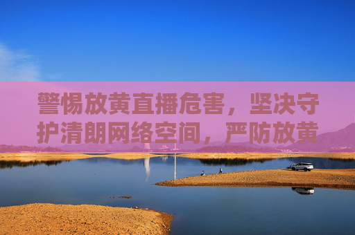 警惕放黄直播危害，坚决守护清朗网络空间，严防放黄直播，守护网络清朗