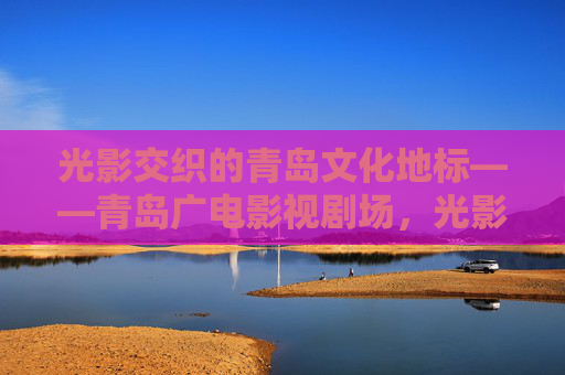 光影交织的青岛文化地标——青岛广电影视剧场，光影交织的青岛文化地标——青岛广电影视剧场