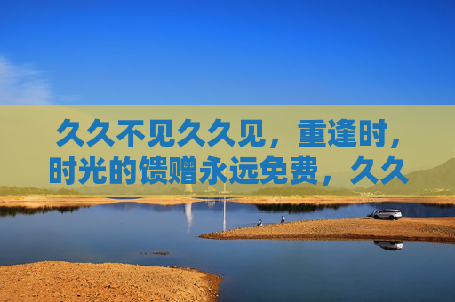 久久不见久久见，重逢时，时光的馈赠永远免费，久久不见，重逢的时光永不收费