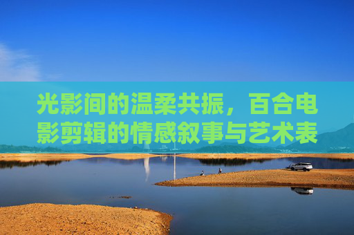 光影间的温柔共振,百合电影剪辑的情感叙事与艺术表达,光影温柔共振,百合电影剪辑的情感叙事与艺术表达 光影间的温柔共振,百合电影剪辑的情感叙事与艺术表达,光影温柔共振,百合电影剪辑的情感叙事与艺术表达