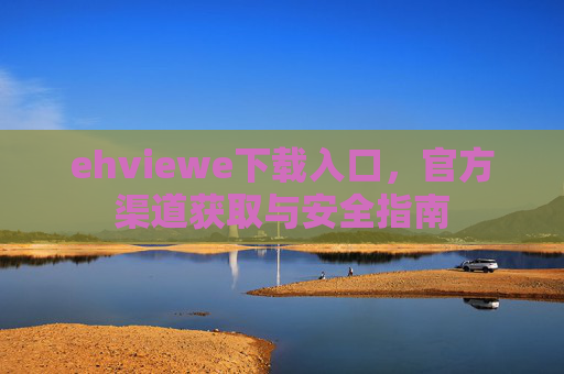 ehviewe下载入口,官方渠道获取与安全指南 ehviewe下载入口,官方渠道获取与安全指南