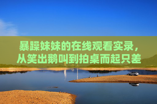 暴躁妹妹的在线观看实录,从笑出鹅叫到拍桌而起只差一个视频,暴躁妹妹在线看视频,笑出鹅叫秒变拍桌而起 暴躁妹妹的在线观看实录,从笑出鹅叫到拍桌而起只差一个视频,暴躁妹妹在线看视频,笑出鹅叫秒变拍桌而起