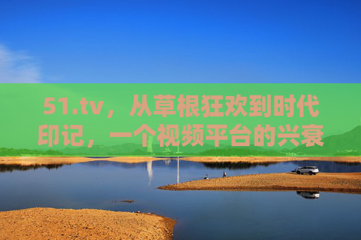 51.tv，从草根狂欢到时代印记，一个视频平台的兴衰启示录，51tv，草根狂欢到时代印记的兴衰启示录