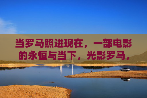 当罗马照进现在,一部电影的永恒与当下,光影罗马,一部电影的永恒当下 当罗马照进现在,一部电影的永恒与当下,光影罗马,一部电影的永恒当下