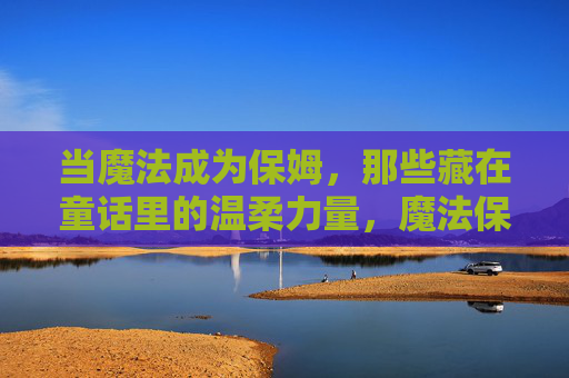 当魔法成为保姆,那些藏在童话里的温柔力量,魔法保姆,童话里的温柔力量 当魔法成为保姆,那些藏在童话里的温柔力量,魔法保姆,童话里的温柔力量