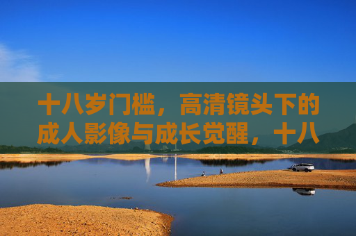十八岁门槛,高清镜头下的成人影像与成长觉醒,十八岁镜头,成人影像里的成长觉醒 十八岁门槛,高清镜头下的成人影像与成长觉醒,十八岁镜头,成人影像里的成长觉醒