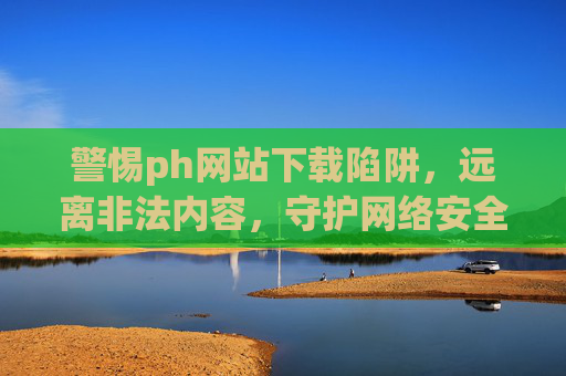 警惕ph网站下载陷阱,远离非法内容,守护网络安全与健康,警惕ph网站下载陷阱,远离非法内容守护网络安全与健康 警惕ph网站下载陷阱,远离非法内容,守护网络安全与健康,警惕ph网站下载陷阱,远离非法内容守护网络安全与健康