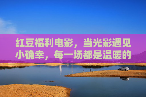 红豆福利电影,当光影遇见小确幸,每一场都是温暖的礼物,红豆福利电影,光影小确幸,暖心每一场 红豆福利电影,当光影遇见小确幸,每一场都是温暖的礼物,红豆福利电影,光影小确幸,暖心每一场