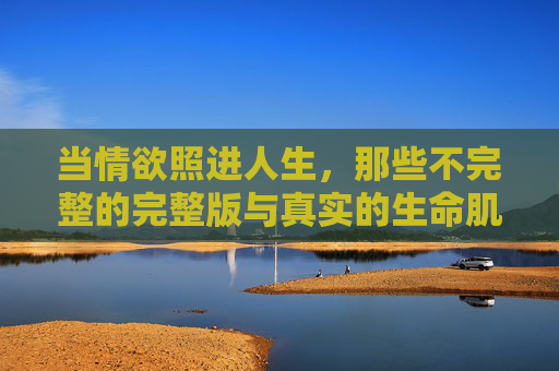 当情欲照进人生,那些不完整的完整版与真实的生命肌理,当情欲照进人生,不完整的完整与生命肌理 当情欲照进人生,那些不完整的完整版与真实的生命肌理,当情欲照进人生,不完整的完整与生命肌理