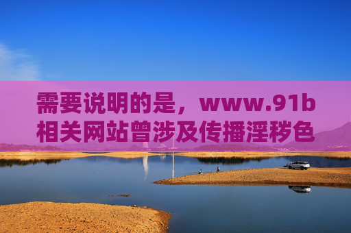 需要说明的是，www.91b相关网站曾涉及传播淫秽色情等违法信息，属于国家严厉打击的非法网站。根据中国法律法规和社会主义核心价值观，我们坚决抵制任何形式的网络淫秽色情信息，维护健康有序的网络环境，国家严打www.91b涉黄违法网站 维护清朗网络空间