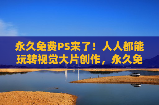 永久免费PS来了!人人都能玩转视觉大片创作,永久免费PS,人人玩转视觉大片 永久免费PS来了!人人都能玩转视觉大片创作,永久免费PS,人人玩转视觉大片