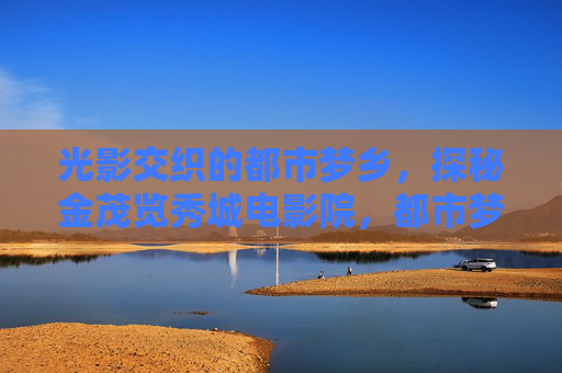 光影交织的都市梦乡,探秘金茂览秀城电影院,都市梦乡光影探秘,金茂览秀城电影院 光影交织的都市梦乡,探秘金茂览秀城电影院,都市梦乡光影探秘,金茂览秀城电影院