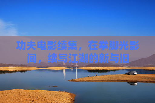 功夫电影续集,在拳脚光影间,续写江湖的新与旧 功夫电影续集,在拳脚光影间,续写江湖的新与旧