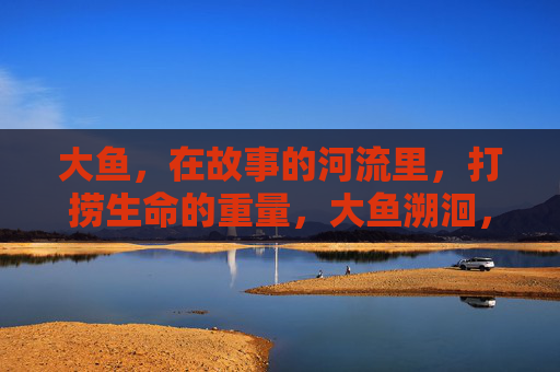 大鱼,在故事的河流里,打捞生命的重量,大鱼溯洄,故事河流的生命重量 大鱼,在故事的河流里,打捞生命的重量,大鱼溯洄,故事河流的生命重量