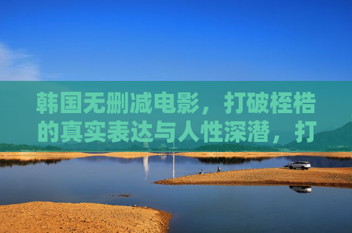 韩国无删减电影,打破桎梏的真实表达与人性深潜,打破桎梏,深潜人性,韩国无删减电影的真实表达 韩国无删减电影,打破桎梏的真实表达与人性深潜,打破桎梏,深潜人性,韩国无删减电影的真实表达