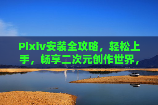 Pixiv安装全攻略，轻松上手，畅享二次元创作世界，Pixiv安装全攻略，轻松开启二次元创作世界