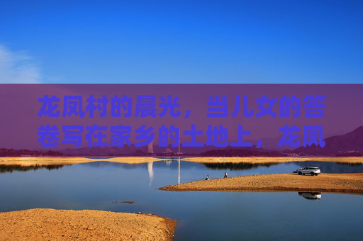 龙凤村的晨光，当儿女的答卷写在家乡的土地上，龙凤村的晨光，儿女的土地答卷