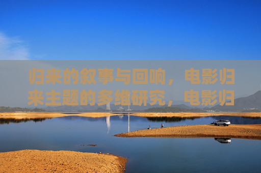 归来的叙事与回响,电影归来主题的多维研究,电影归来主题的叙事与多维回响 归来的叙事与回响,电影归来主题的多维研究,电影归来主题的叙事与多维回响