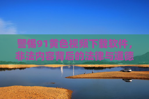 警惕91黄色视频下载软件,非法内容背后的法律与道德陷阱,91黄色视频下载软件,警惕非法内容背后的法律与道德陷阱 警惕91黄色视频下载软件,非法内容背后的法律与道德陷阱,91黄色视频下载软件,警惕非法内容背后的法律与道德陷阱