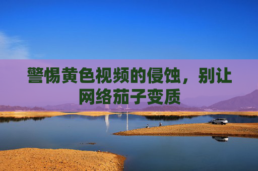 警惕黄色视频的侵蚀,别让网络茄子变质 警惕黄色视频的侵蚀,别让网络茄子变质