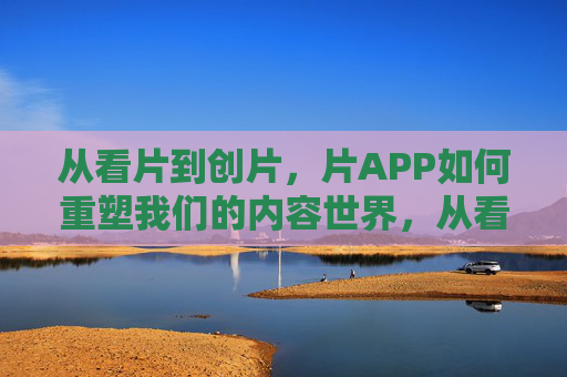 从看片到创片，片APP如何重塑我们的内容世界，从看片到创片，片APP重塑内容世界