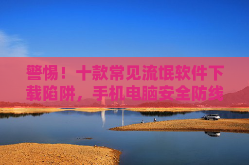 警惕!十款常见流氓软件下载陷阱,手机电脑安全防线需筑牢,警惕十款常见流氓软件下载陷阱,筑牢手机电脑安全防线 警惕!十款常见流氓软件下载陷阱,手机电脑安全防线需筑牢,警惕十款常见流氓软件下载陷阱,筑牢手机电脑安全防线