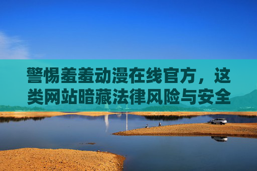 警惕羞羞动漫在线官方，这类网站暗藏法律风险与安全隐患，警惕羞羞动漫在线官方，暗藏法律风险与安全隐患