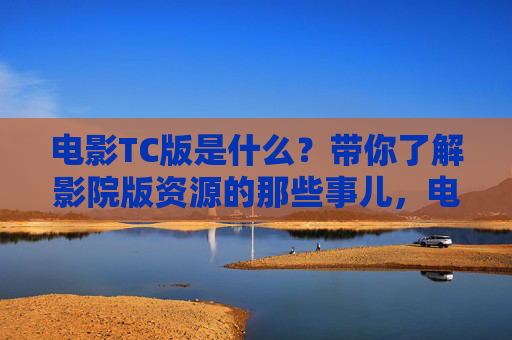 电影TC版是什么?带你了解影院版资源的那些事儿,电影TC版,影院版资源的那些事儿 电影TC版是什么?带你了解影院版资源的那些事儿,电影TC版,影院版资源的那些事儿