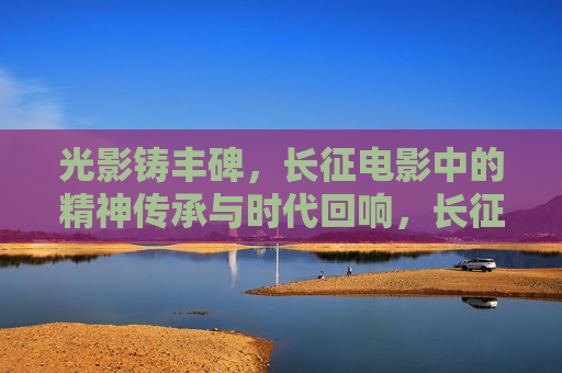 光影铸丰碑,长征电影中的精神传承与时代回响,长征电影,光影铸丰碑,精神传承的时代回响 光影铸丰碑,长征电影中的精神传承与时代回响,长征电影,光影铸丰碑,精神传承的时代回响