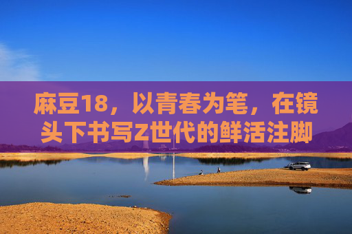 麻豆18,以青春为笔,在镜头下书写Z世代的鲜活注脚,麻豆18,以青春为笔,镜头书写Z世代鲜活注脚 麻豆18,以青春为笔,在镜头下书写Z世代的鲜活注脚,麻豆18,以青春为笔,镜头书写Z世代鲜活注脚