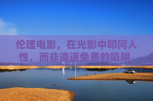 伦理电影,在光影中叩问人性,而非追逐免费的陷阱,伦理电影,光影叩问人性,拒斥免费陷阱 伦理电影,在光影中叩问人性,而非追逐免费的陷阱,伦理电影,光影叩问人性,拒斥免费陷阱