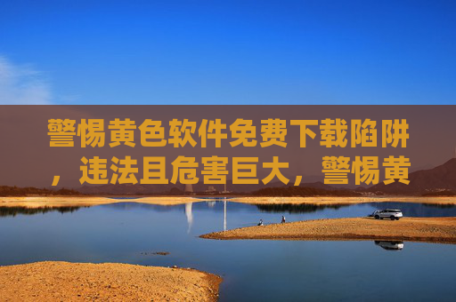 警惕黄色软件免费下载陷阱,违法且危害巨大,警惕黄色软件免费下载陷阱,违法危害巨大 警惕黄色软件免费下载陷阱,违法且危害巨大,警惕黄色软件免费下载陷阱,违法危害巨大