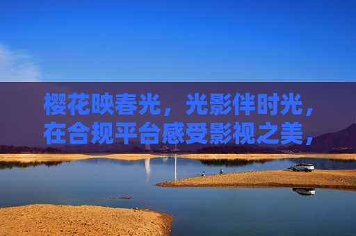 樱花映春光,光影伴时光,在合规平台感受影视之美,合规平台樱花光影,影视春光伴时光 樱花映春光,光影伴时光,在合规平台感受影视之美,合规平台樱花光影,影视春光伴时光