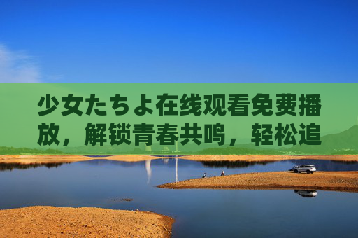 少女たちよ在线观看免费播放，解锁青春共鸣，轻松追剧指南