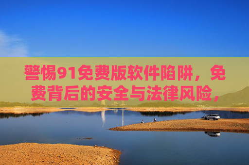 警惕91免费版软件陷阱,免费背后的安全与法律风险,警惕91免费版软件陷阱,免费背后的安全与法律风险 警惕91免费版软件陷阱,免费背后的安全与法律风险,警惕91免费版软件陷阱,免费背后的安全与法律风险