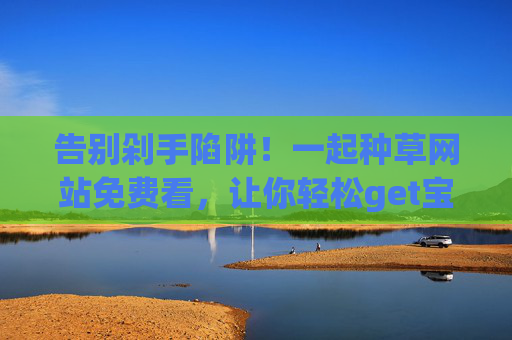 告别剁手陷阱！一起种草网站免费看，让你轻松get宝藏好物，告别剁手陷阱！免费种草网站轻松get宝藏好物